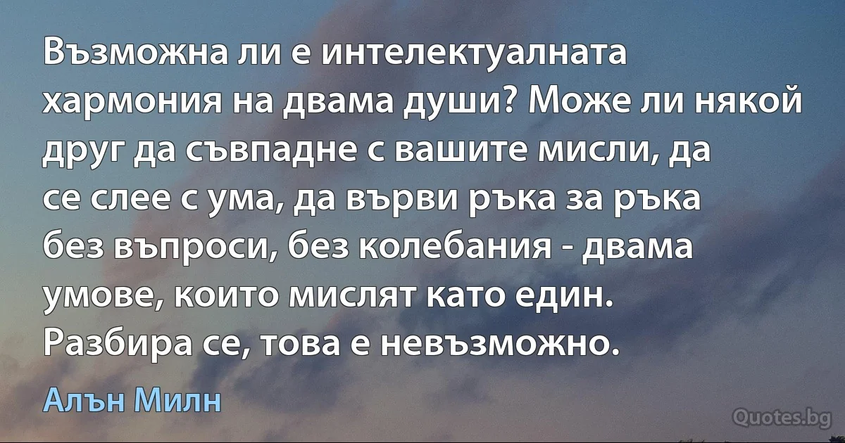 Възможна ли е интелектуалната хармония на двама души? Може ли някой друг да съвпадне с вашите мисли, да се слее с ума, да върви ръка за ръка без въпроси, без колебания - двама умове, които мислят като един. Разбира се, това е невъзможно. (Алън Милн)