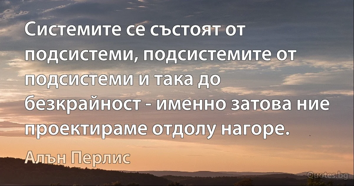 Системите се състоят от подсистеми, подсистемите от подсистеми и така до безкрайност - именно затова ние проектираме отдолу нагоре. (Алън Перлис)