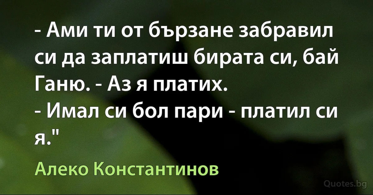 - Ами ти от бързане забравил си да заплатиш бирата си, бай Ганю. - Аз я платих.
- Имал си бол пари - платил си я." (Алеко Константинов)