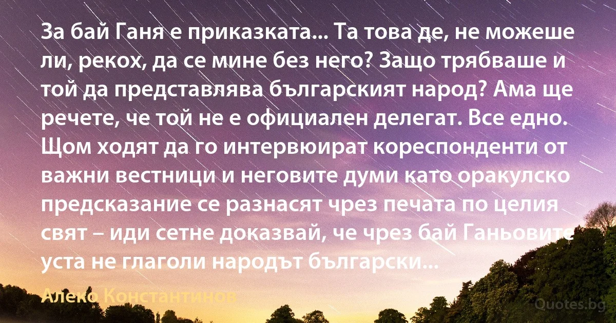 За бай Ганя е приказката... Та това де, не можеше ли, рекох, да се мине без него? Защо трябваше и той да представлява българският народ? Ама ще речете, че той не е официален делегат. Все едно. Щом ходят да го интервюират кореспонденти от важни вестници и неговите думи като оракулско предсказание се разнасят чрез печата по целия свят – иди сетне доказвай, че чрез бай Ганьовите уста не глаголи народът български... (Алеко Константинов)