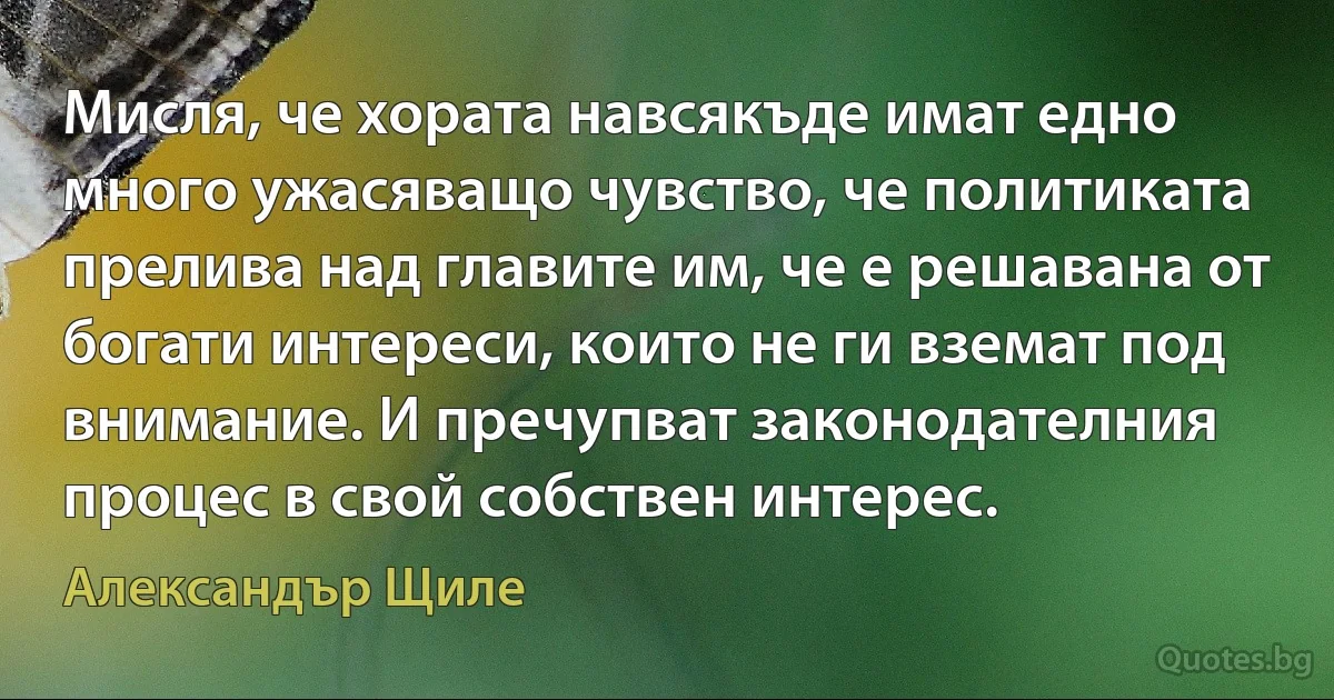 Мисля, че хората навсякъде имат едно много ужасяващо чувство, че политиката прелива над главите им, че е решавана от богати интереси, които не ги вземат под внимание. И пречупват законодателния процес в свой собствен интерес. (Александър Щиле)