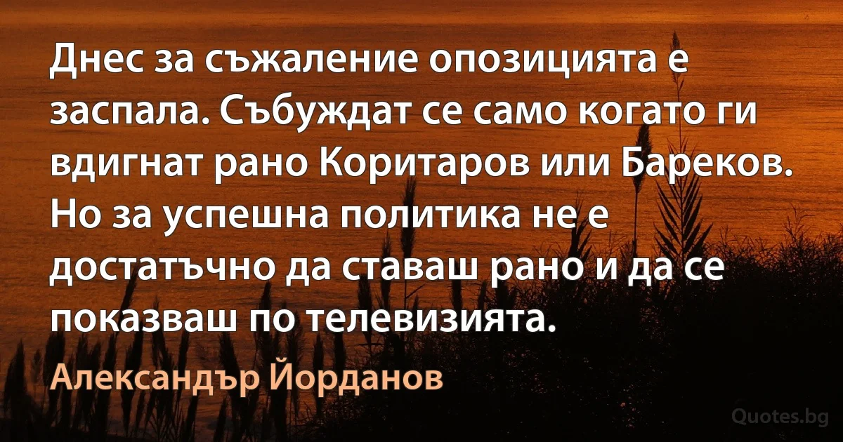 Днес за съжаление опозицията е заспала. Събуждат се само когато ги вдигнат рано Коритаров или Бареков. Но за успешна политика не е достатъчно да ставаш рано и да се показваш по телевизията. (Александър Йорданов)