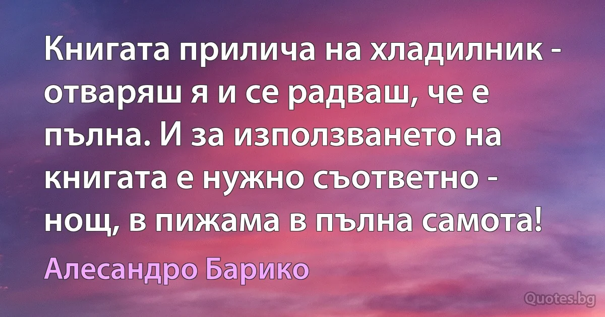 Книгата прилича на хладилник - отваряш я и се радваш, че е пълна. И за използването на книгата е нужно съответно - нощ, в пижама в пълна самота! (Алесандро Барико)