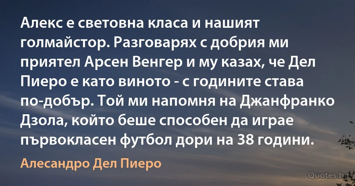 Алекс е световна класа и нашият голмайстор. Разговарях с добрия ми приятел Арсен Венгер и му казах, че Дел Пиеро е като виното - с годините става по-добър. Той ми напомня на Джанфранко Дзола, който беше способен да играе първокласен футбол дори на 38 години. (Алесандро Дел Пиеро)