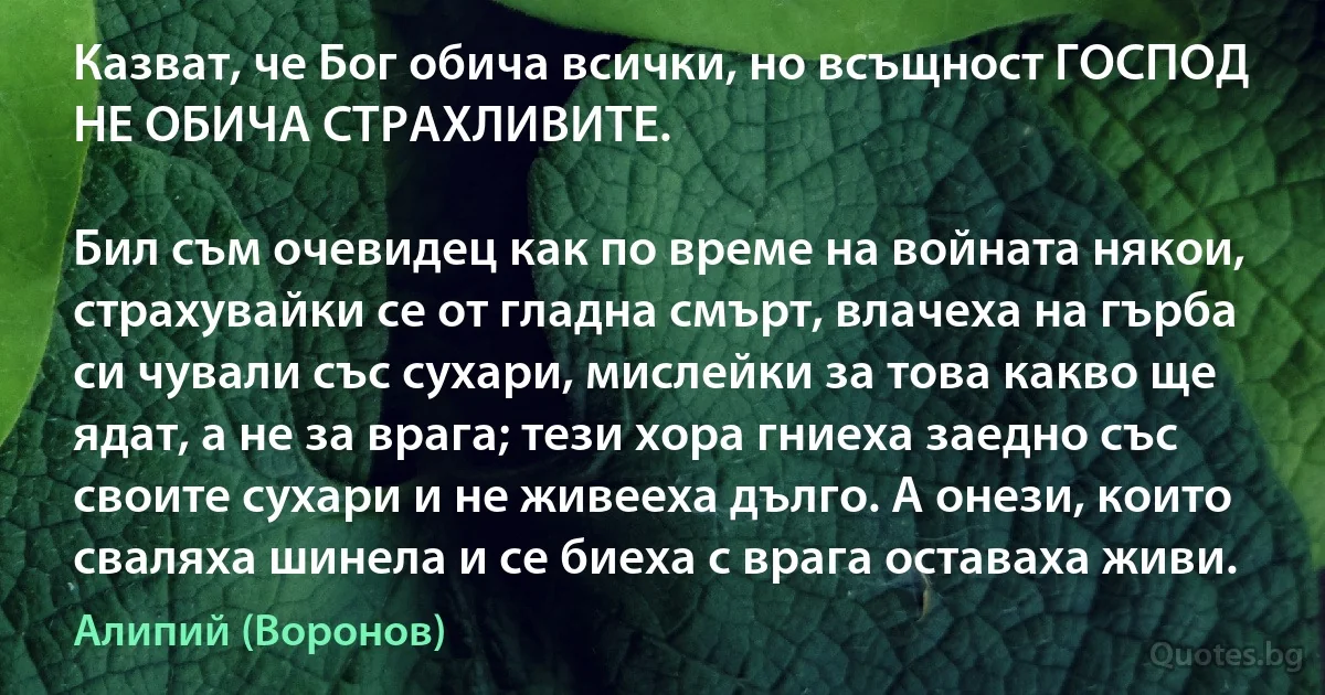 Казват, че Бог обича всички, но всъщност ГОСПОД НЕ ОБИЧА СТРАХЛИВИТЕ.

Бил съм очевидец как по време на войната някои, страхувайки се от гладна смърт, влачеха на гърба си чували със сухари, мислейки за това какво ще ядат, а не за врага; тези хора гниеха заедно със своите сухари и не живееха дълго. А онези, които сваляха шинела и се биеха с врага оставаха живи. (Алипий (Воронов))