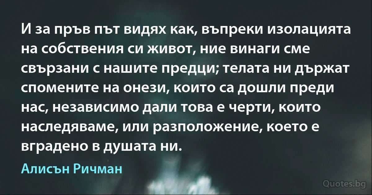 И за пръв път видях как, въпреки изолацията на собствения си живот, ние винаги сме свързани с нашите предци; телата ни държат спомените на онези, които са дошли преди нас, независимо дали това е черти, които наследяваме, или разположение, което е вградено в душата ни. (Алисън Ричман)