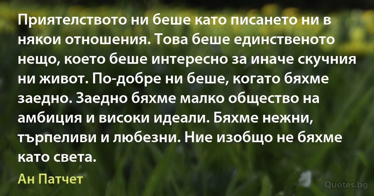 Приятелството ни беше като писането ни в някои отношения. Това беше единственото нещо, което беше интересно за иначе скучния ни живот. По-добре ни беше, когато бяхме заедно. Заедно бяхме малко общество на амбиция и високи идеали. Бяхме нежни, търпеливи и любезни. Ние изобщо не бяхме като света. (Ан Патчет)