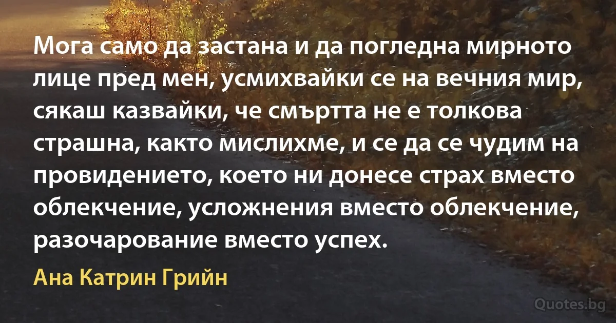 Мога само да застана и да погледна мирното лице пред мен, усмихвайки се на вечния мир, сякаш казвайки, че смъртта не е толкова страшна, както мислихме, и се да се чудим на провидението, което ни донесе страх вместо облекчение, усложнения вместо облекчение, разочарование вместо успех. (Ана Катрин Грийн)