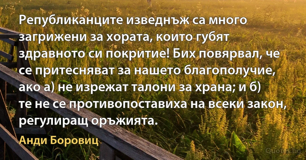 Републиканците изведнъж са много загрижени за хората, които губят здравното си покритие! Бих повярвал, че се притесняват за нашето благополучие, ако а) не изрежат талони за храна; и б) те не се противопоставиха на всеки закон, регулиращ оръжията. (Анди Боровиц)