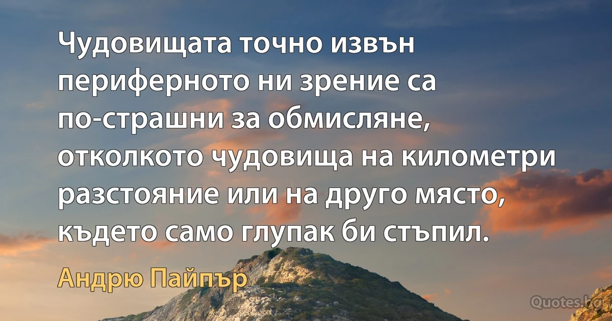 Чудовищата точно извън периферното ни зрение са по-страшни за обмисляне, отколкото чудовища на километри разстояние или на друго място, където само глупак би стъпил. (Андрю Пайпър)