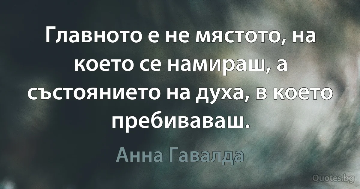 Главното е не мястото, на което се намираш, а състоянието на духа, в което пребиваваш. (Анна Гавалда)