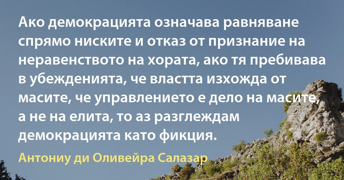 Ако демокрацията означава равняване спрямо ниските и отказ от признание на неравенството на хората, ако тя пребивава в убежденията, че властта изхожда от масите, че управлението е дело на масите, а не на елита, то аз разглеждам демокрацията като фикция. (Антониу ди Оливейра Салазар)