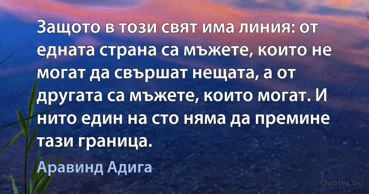 Защото в този свят има линия: от едната страна са мъжете, които не могат да свършат нещата, а от другата са мъжете, които могат. И нито един на сто няма да премине тази граница. (Аравинд Адига)