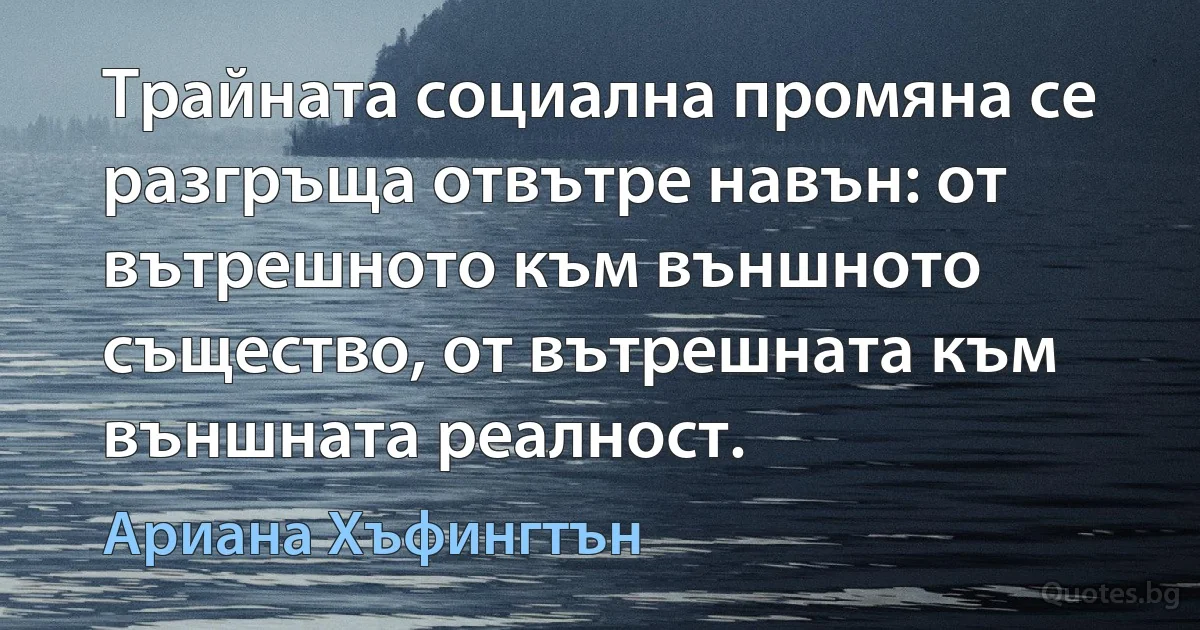 Трайната социална промяна се разгръща отвътре навън: от вътрешното към външното същество, от вътрешната към външната реалност. (Ариана Хъфингтън)