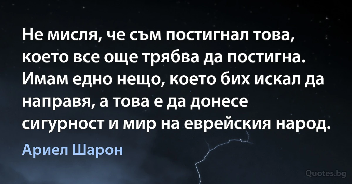 Не мисля, че съм постигнал това, което все още трябва да постигна. Имам едно нещо, което бих искал да направя, а това е да донесе сигурност и мир на еврейския народ. (Ариел Шарон)