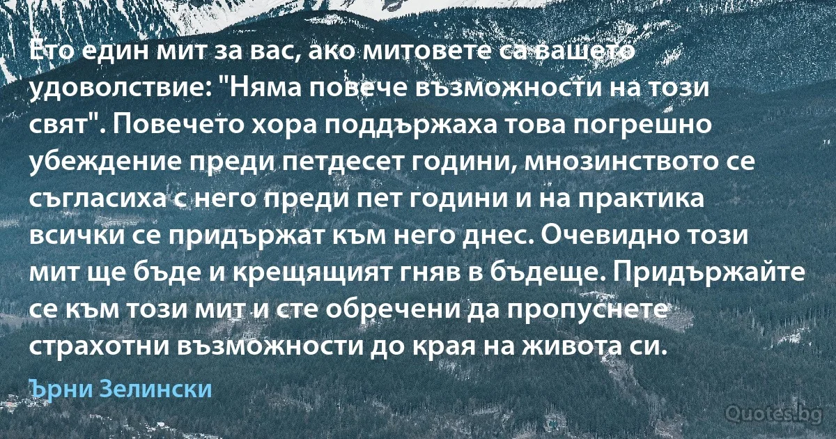 Ето един мит за вас, ако митовете са вашето удоволствие: "Няма повече възможности на този свят". Повечето хора поддържаха това погрешно убеждение преди петдесет години, мнозинството се съгласиха с него преди пет години и на практика всички се придържат към него днес. Очевидно този мит ще бъде и крещящият гняв в бъдеще. Придържайте се към този мит и сте обречени да пропуснете страхотни възможности до края на живота си. (Ърни Зелински)