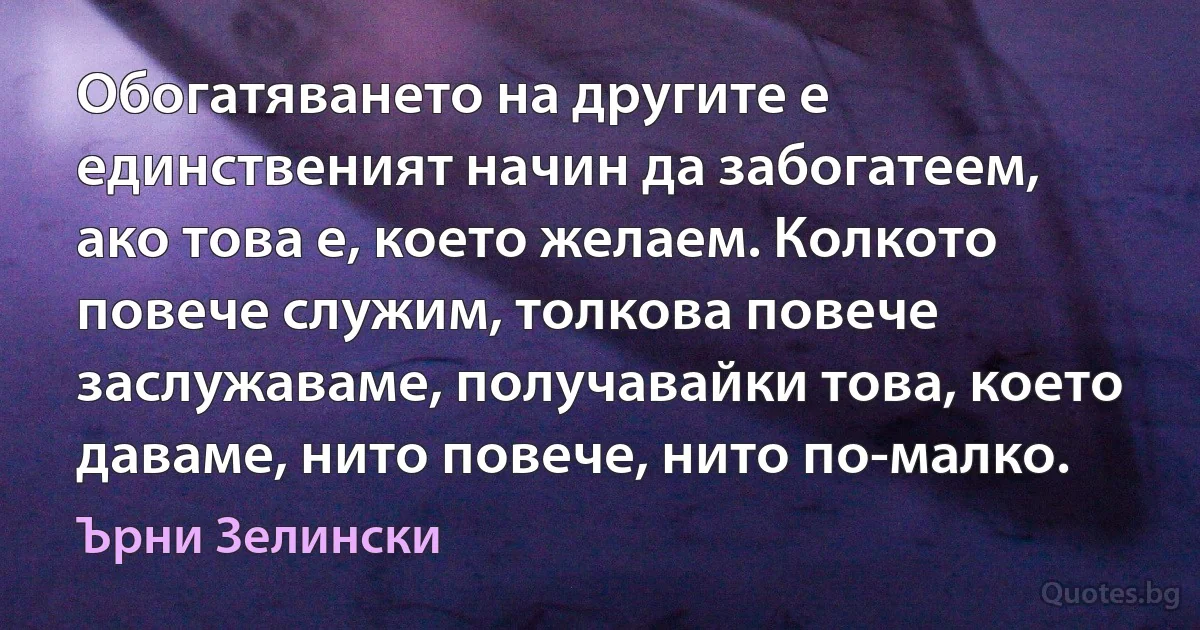 Обогатяването на другите е единственият начин да забогатеем, ако това е, което желаем. Колкото повече служим, толкова повече заслужаваме, получавайки това, което даваме, нито повече, нито по-малко. (Ърни Зелински)