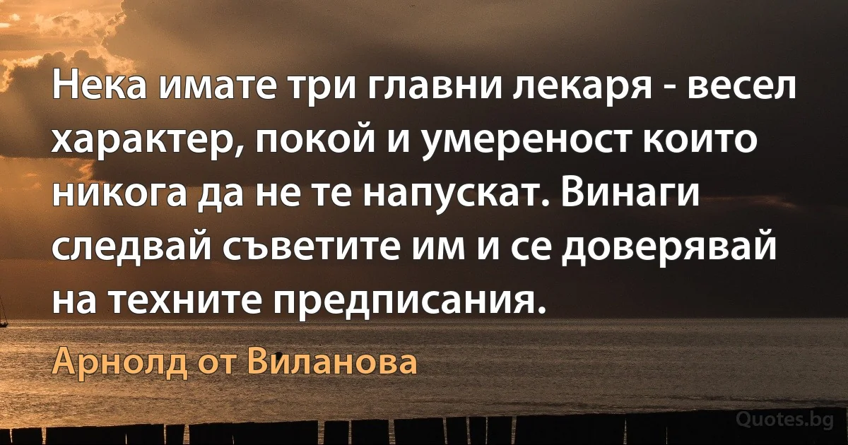 Нека имате три главни лекаря - весел характер, покой и умереност които никога да не те напускат. Винаги следвай съветите им и се доверявай на техните предписания. (Арнолд от Виланова)