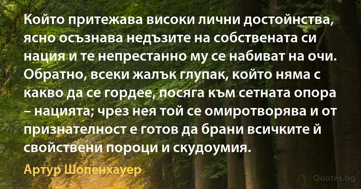 Който притежава високи лични достойнства, ясно осъзнава недъзите на собствената си нация и те непрестанно му се набиват на очи. Обратно, всеки жалък глупак, който няма с какво да се гордее, посяга към сетната опора – нацията; чрез нея той се омиротворява и от признателност е готов да брани всичките й свойствени пороци и скудоумия. (Артур Шопенхауер)