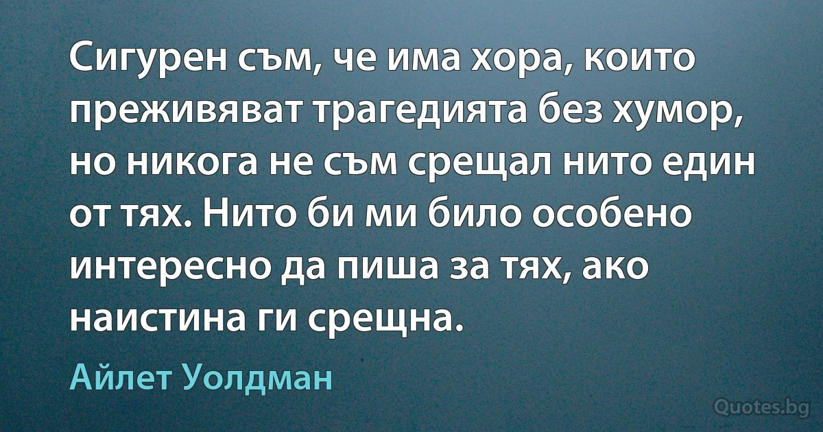 Сигурен съм, че има хора, които преживяват трагедията без хумор, но никога не съм срещал нито един от тях. Нито би ми било особено интересно да пиша за тях, ако наистина ги срещна. (Айлет Уолдман)