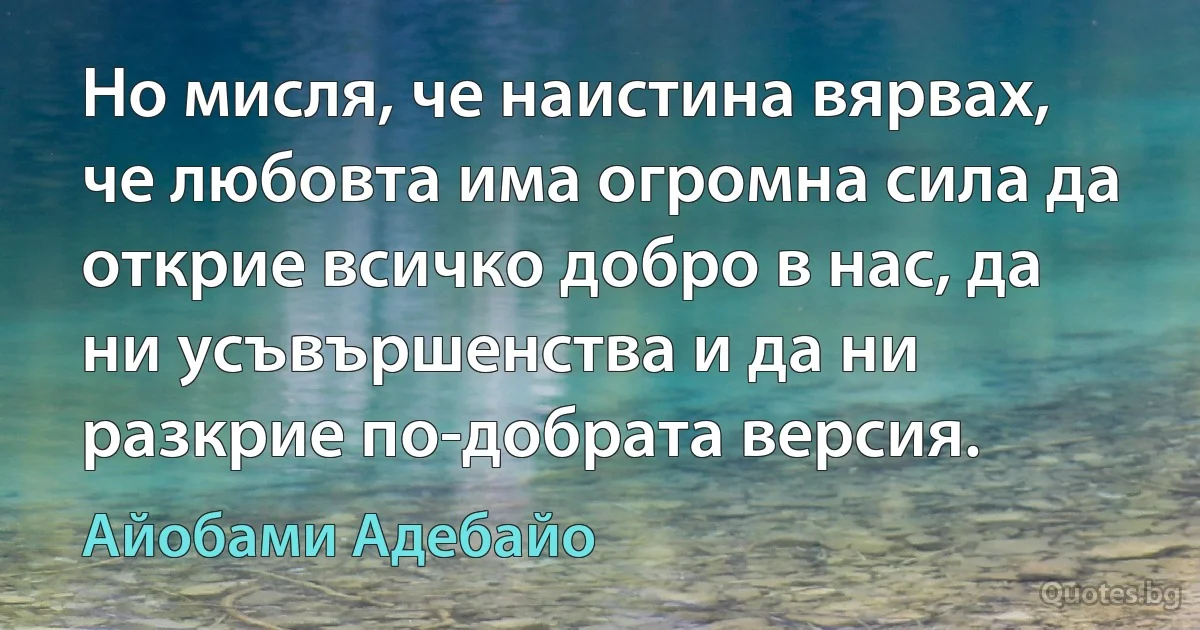 Но мисля, че наистина вярвах, че любовта има огромна сила да открие всичко добро в нас, да ни усъвършенства и да ни разкрие по-добрата версия. (Айобами Адебайо)