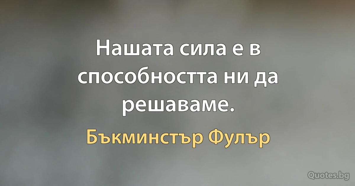 Нашата сила е в способността ни да решаваме. (Бъкминстър Фулър)