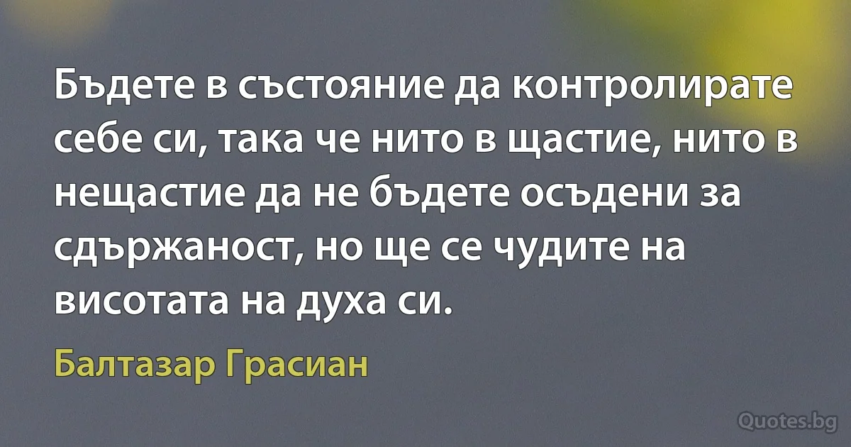 Бъдете в състояние да контролирате себе си, така че нито в щастие, нито в нещастие да не бъдете осъдени за сдържаност, но ще се чудите на висотата на духа си. (Балтазар Грасиан)