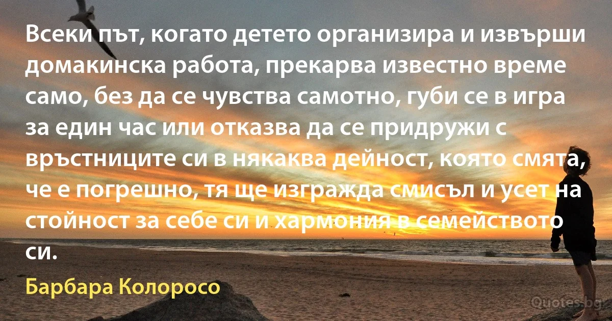 Всеки път, когато детето организира и извърши домакинска работа, прекарва известно време само, без да се чувства самотно, губи се в игра за един час или отказва да се придружи с връстниците си в някаква дейност, която смята, че е погрешно, тя ще изгражда смисъл и усет на стойност за себе си и хармония в семейството си. (Барбара Колоросо)