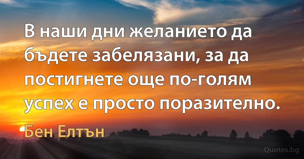 В наши дни желанието да бъдете забелязани, за да постигнете още по-голям успех е просто поразително. (Бен Елтън)