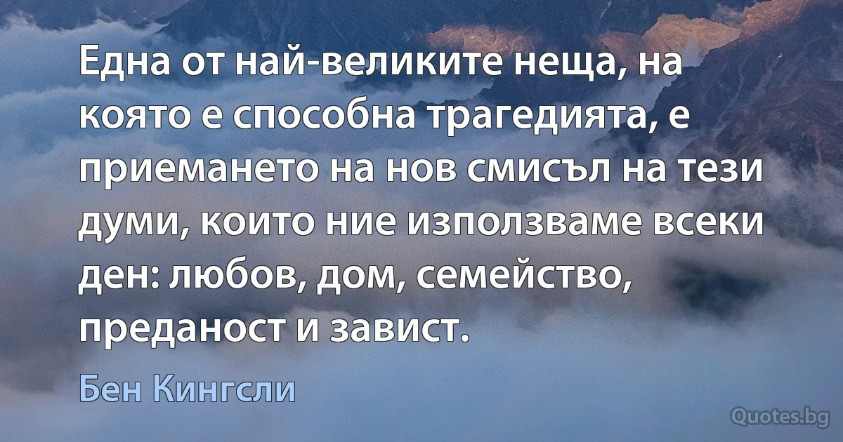 Една от най-великите неща, на която е способна трагедията, е приемането на нов смисъл на тези думи, които ние използваме всеки ден: любов, дом, семейство, преданост и завист. (Бен Кингсли)