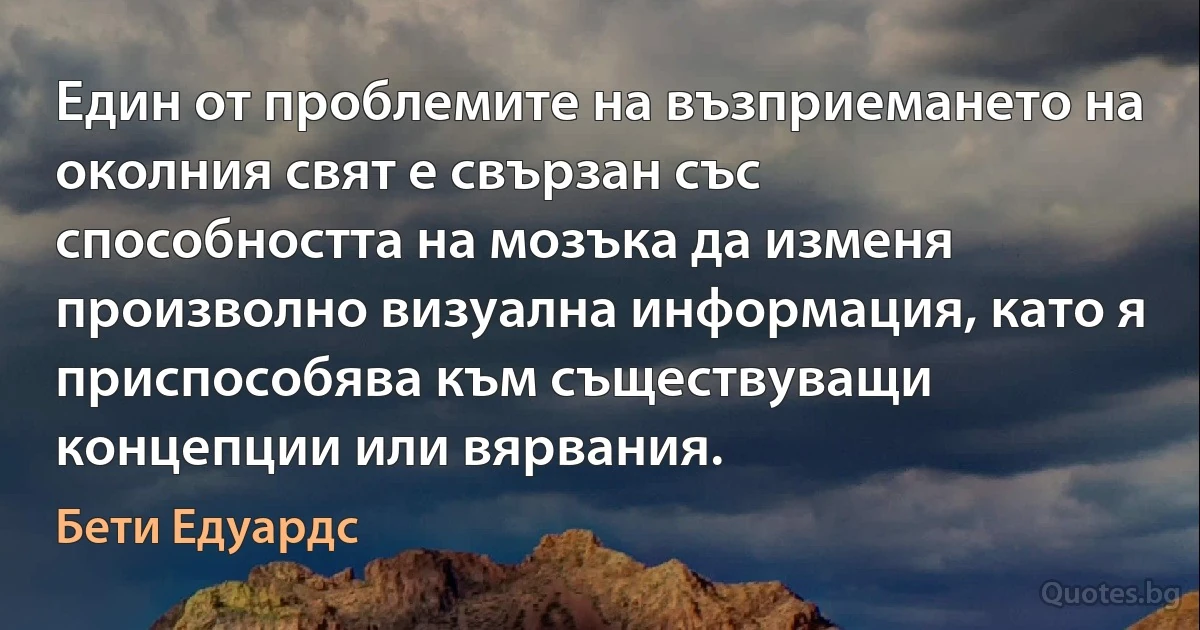 Един от проблемите на възприемането на околния свят е свързан със способността на мозъка да изменя произволно визуална информация, като я приспособява към съществуващи концепции или вярвания. (Бети Едуардс)