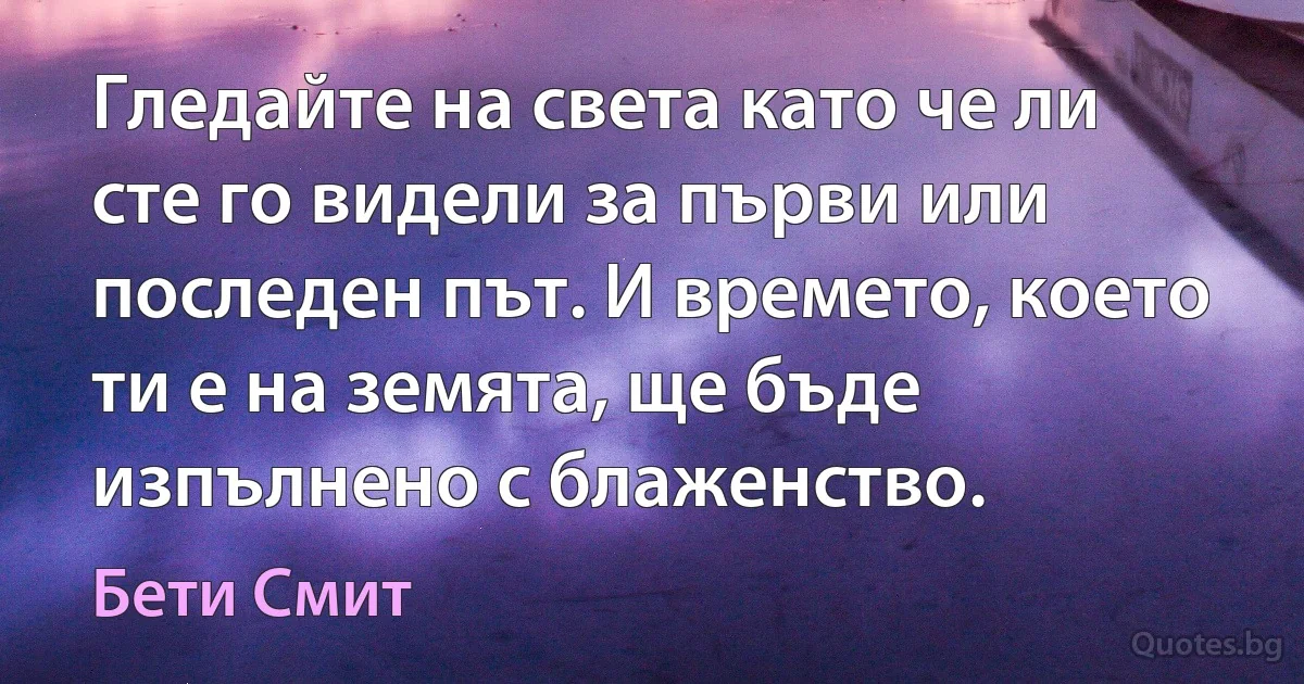 Гледайте на света като че ли сте го видели за първи или последен път. И времето, което ти е на земята, ще бъде изпълнено с блаженство. (Бети Смит)