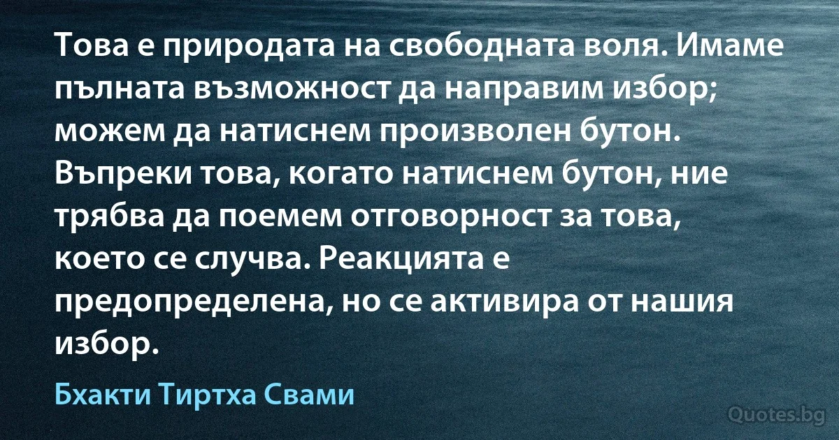 Това е природата на свободната воля. Имаме пълната възможност да направим избор; можем да натиснем произволен бутон. Въпреки това, когато натиснем бутон, ние трябва да поемем отговорност за това, което се случва. Реакцията е предопределена, но се активира от нашия избор. (Бхакти Тиртха Свами)