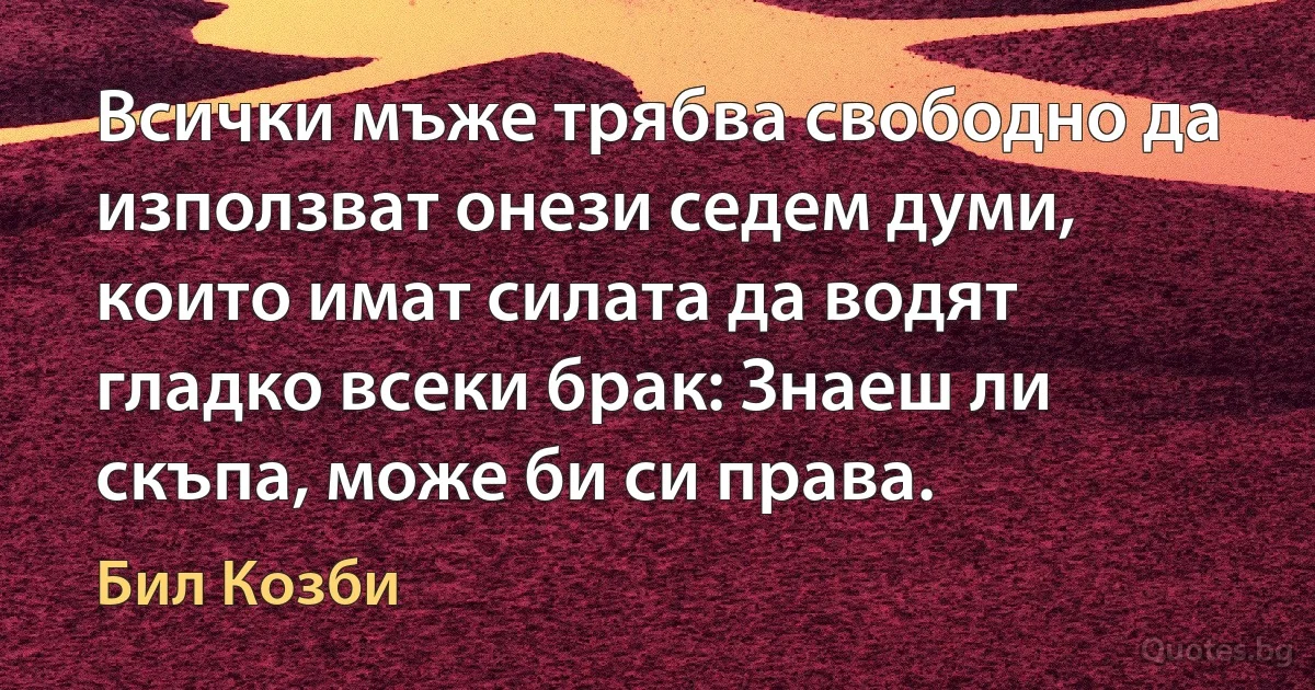 Всички мъже трябва свободно да използват онези седем думи, които имат силата да водят гладко всеки брак: Знаеш ли скъпа, може би си права. (Бил Козби)