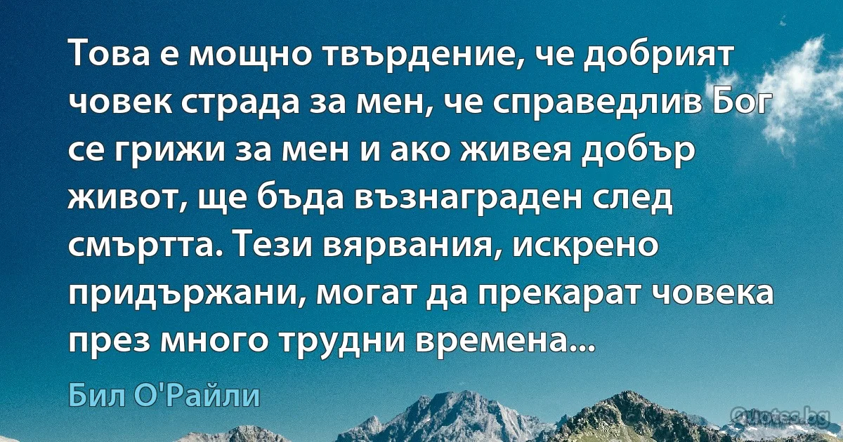 Това е мощно твърдение, че добрият човек страда за мен, че справедлив Бог се грижи за мен и ако живея добър живот, ще бъда възнаграден след смъртта. Тези вярвания, искрено придържани, могат да прекарат човека през много трудни времена... (Бил О'Райли)