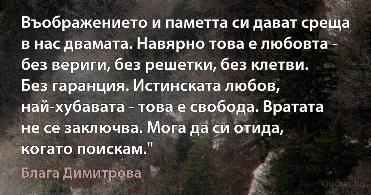 Въображението и паметта си дават среща в нас двамата. Навярно това е любовта - без вериги, без решетки, без клетви. Без гаранция. Истинската любов, най-хубавата - това е свобода. Вратата не се заключва. Мога да си отида, когато поискам." (Блага Димитрова)