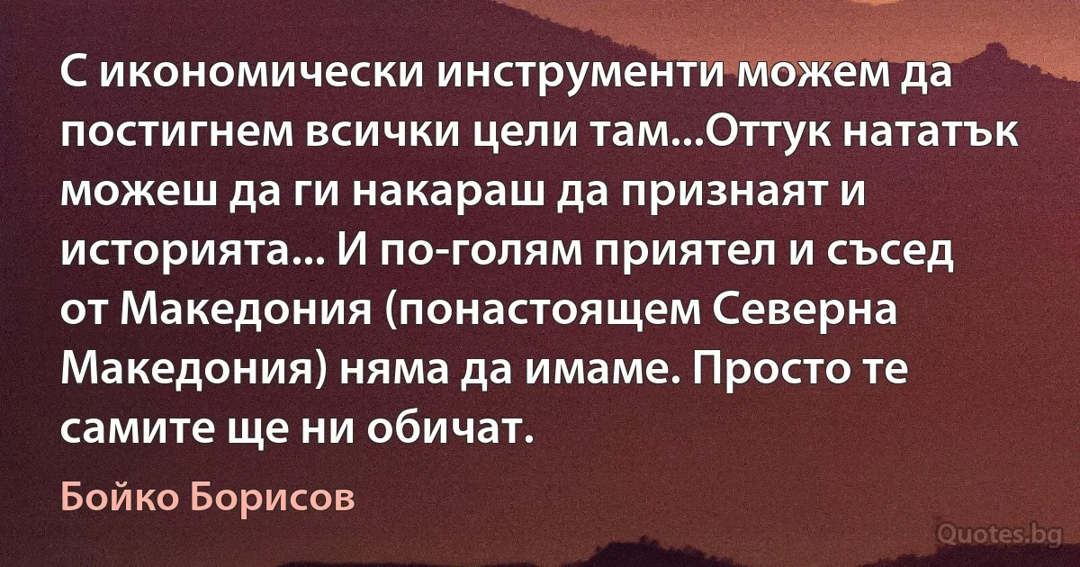 С икономически инструменти можем да постигнем всички цели там...Оттук нататък можеш да ги накараш да признаят и историята... И по-голям приятел и съсед от Македония (понастоящем Северна Македония) няма да имаме. Просто те самите ще ни обичат. (Бойко Борисов)