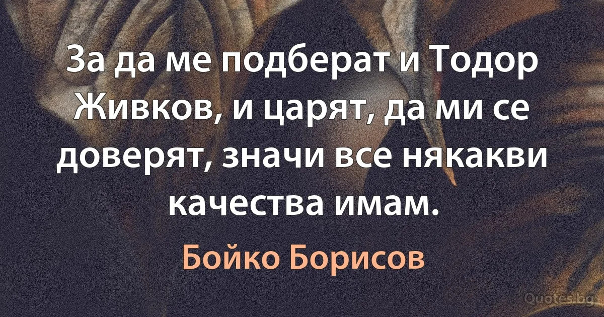 За да ме подберат и Тодор Живков, и царят, да ми се доверят, значи все някакви качества имам. (Бойко Борисов)