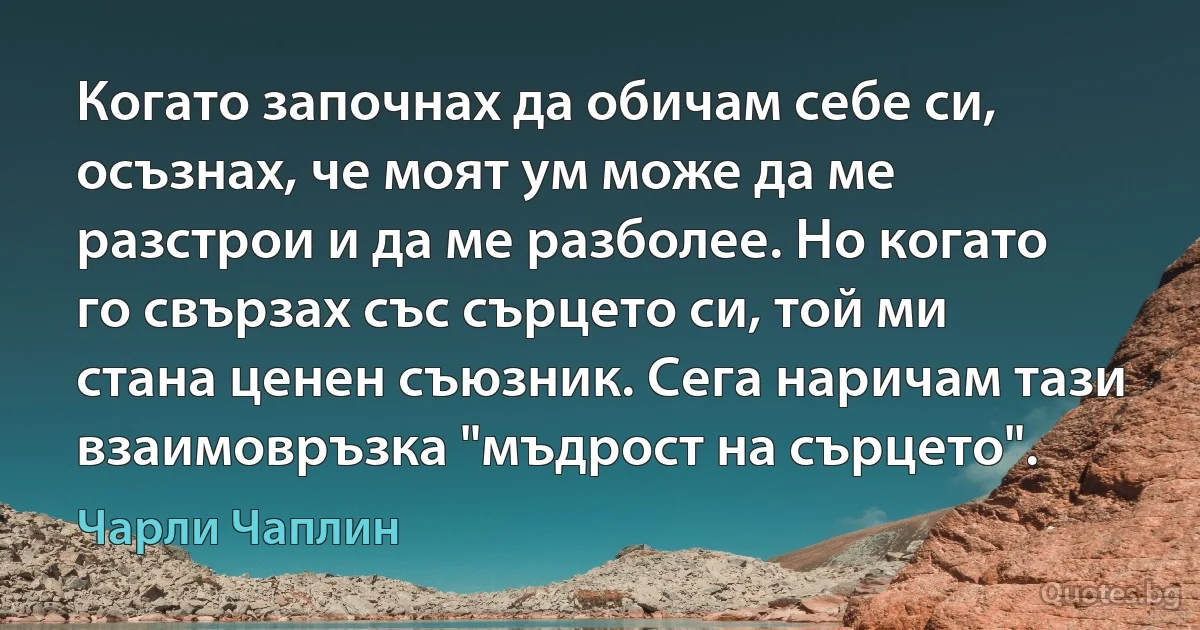 Когато започнах да обичам себе си, осъзнах, че моят ум може да ме разстрои и да ме разболее. Но когато го свързах със сърцето си, той ми стана ценен съюзник. Сега наричам тази взаимовръзка "мъдрост на сърцето". (Чарли Чаплин)