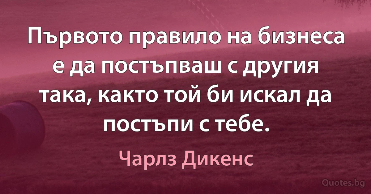 Първото правило на бизнеса е да постъпваш с другия така, както той би искал да постъпи с тебе. (Чарлз Дикенс)