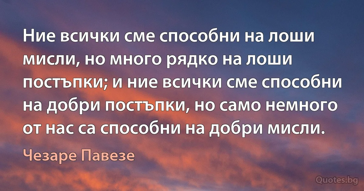 Ние всички сме способни на лоши мисли, но много рядко на лоши постъпки; и ние всички сме способни на добри постъпки, но само немного от нас са способни на добри мисли. (Чезаре Павезе)