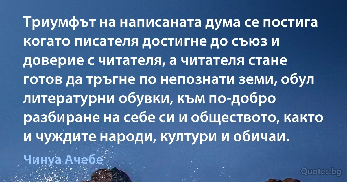 Триумфът на написаната дума се постига когато писателя достигне до съюз и доверие с читателя, а читателя стане готов да тръгне по непознати земи, обул литературни обувки, към по-добро разбиране на себе си и обществото, както и чуждите народи, култури и обичаи. (Чинуа Ачебе)