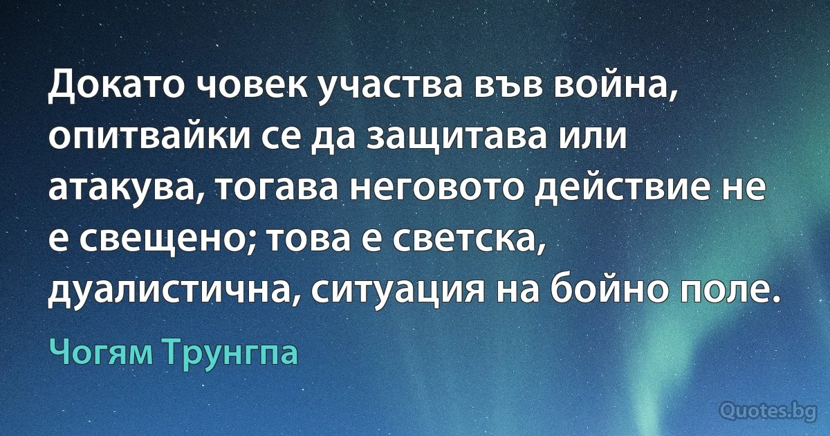 Докато човек участва във война, опитвайки се да защитава или атакува, тогава неговото действие не е свещено; това е светска, дуалистична, ситуация на бойно поле. (Чогям Трунгпа)