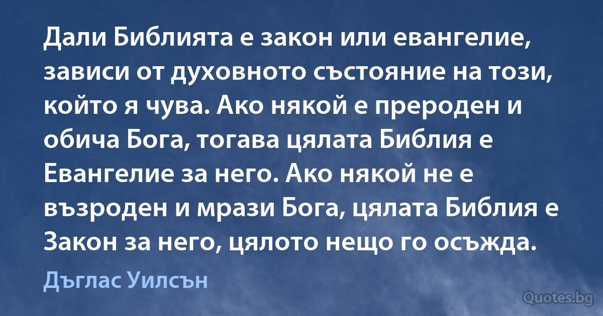 Дали Библията е закон или евангелие, зависи от духовното състояние на този, който я чува. Ако някой е прероден и обича Бога, тогава цялата Библия е Евангелие за него. Ако някой не е възроден и мрази Бога, цялата Библия е Закон за него, цялото нещо го осъжда. (Дъглас Уилсън)