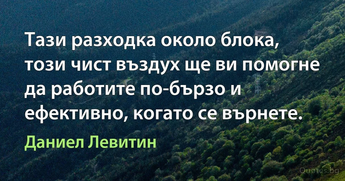 Тази разходка около блока, този чист въздух ще ви помогне да работите по-бързо и ефективно, когато се върнете. (Даниел Левитин)