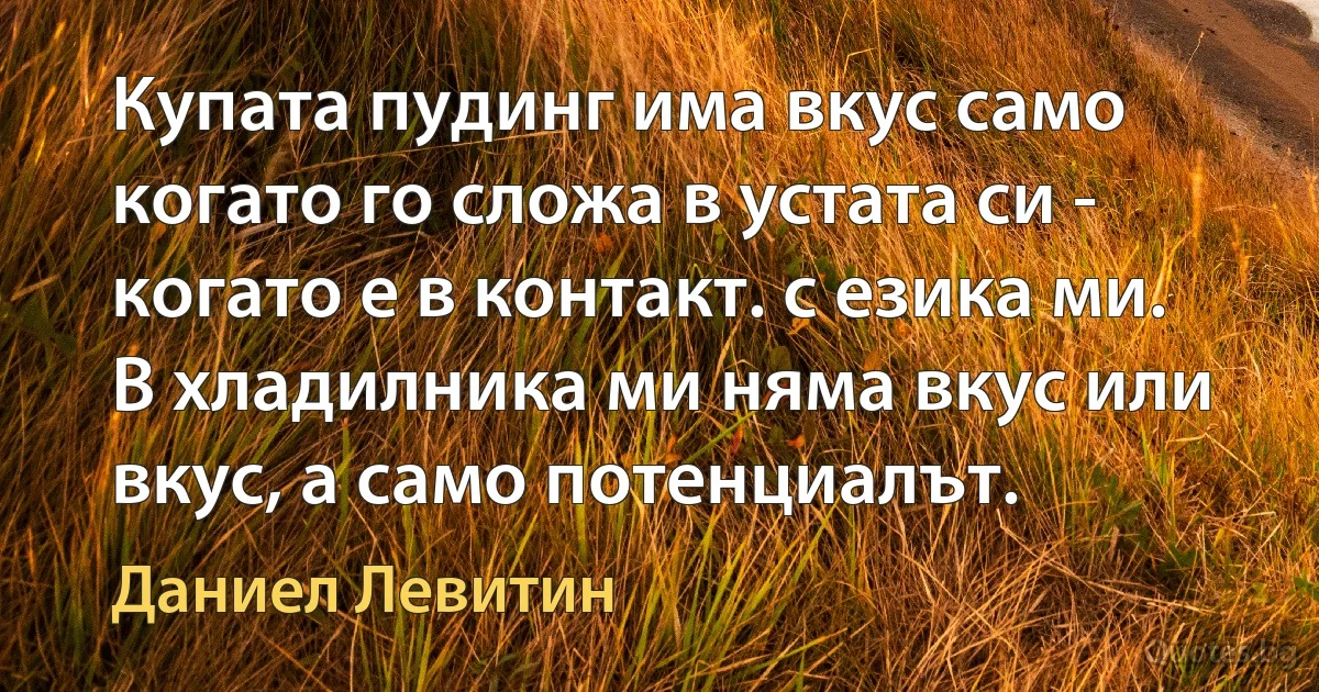 Купата пудинг има вкус само когато го сложа в устата си - когато е в контакт. с езика ми. В хладилника ми няма вкус или вкус, а само потенциалът. (Даниел Левитин)