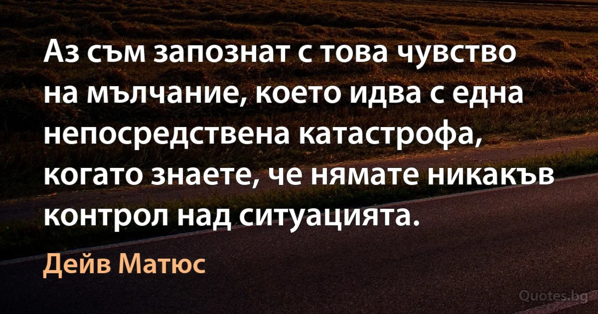 Аз съм запознат с това чувство на мълчание, което идва с една непосредствена катастрофа, когато знаете, че нямате никакъв контрол над ситуацията. (Дейв Матюс)