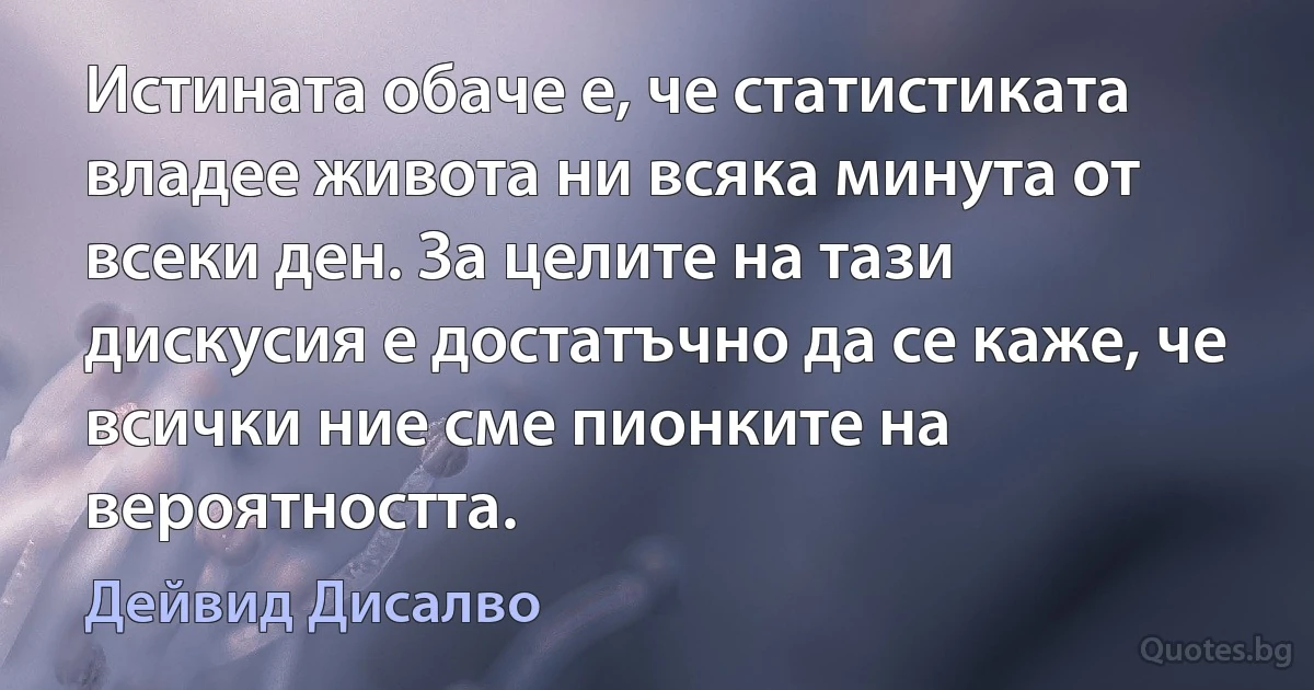 Истината обаче е, че статистиката владее живота ни всяка минута от всеки ден. За целите на тази дискусия е достатъчно да се каже, че всички ние сме пионките на вероятността. (Дейвид Дисалво)