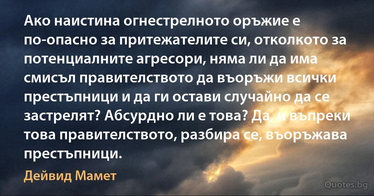 Ако наистина огнестрелното оръжие е по-опасно за притежателите си, отколкото за потенциалните агресори, няма ли да има смисъл правителството да въоръжи всички престъпници и да ги остави случайно да се застрелят? Абсурдно ли е това? Да, и въпреки това правителството, разбира се, въоръжава престъпници. (Дейвид Мамет)