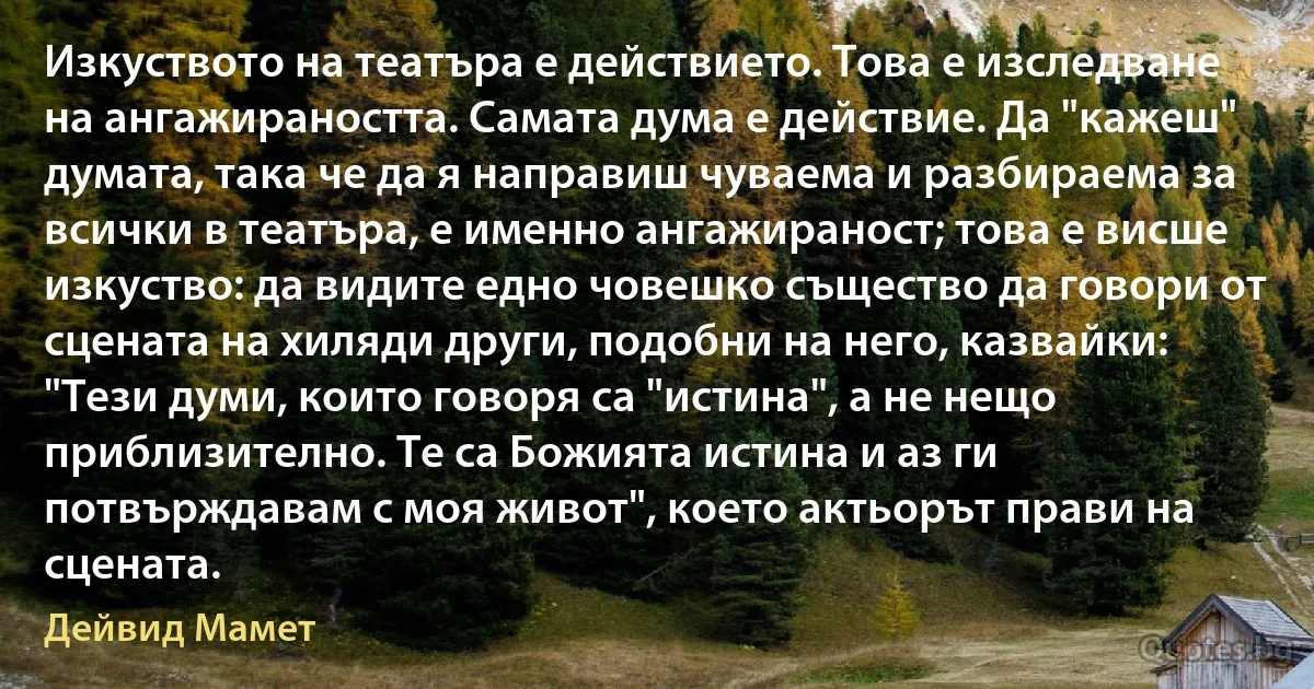 Изкуството на театъра е действието. Това е изследване на ангажираността. Самата дума е действие. Да "кажеш" думата, така че да я направиш чуваема и разбираема за всички в театъра, е именно ангажираност; това е висше изкуство: да видите едно човешко същество да говори от сцената на хиляди други, подобни на него, казвайки: "Тези думи, които говоря са "истина", а не нещо приблизително. Те са Божията истина и аз ги потвърждавам с моя живот", което актьорът прави на сцената. (Дейвид Мамет)